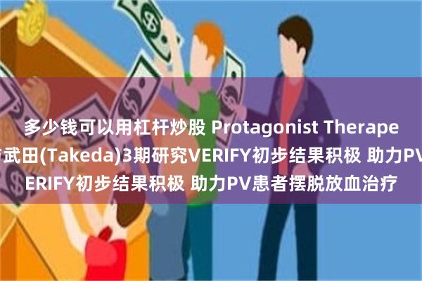 多少钱可以用杠杆炒股 Protagonist Therapeutics(PTGX.US)与武田(Takeda)3期研究VERIFY初步结果积极 助力PV患者摆脱放血治疗