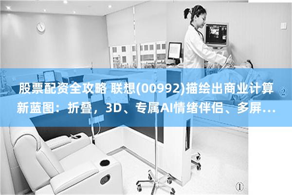 股票配资全攻略 联想(00992)描绘出商业计算新蓝图：折叠，3D、专属AI情绪伴侣、多屏…