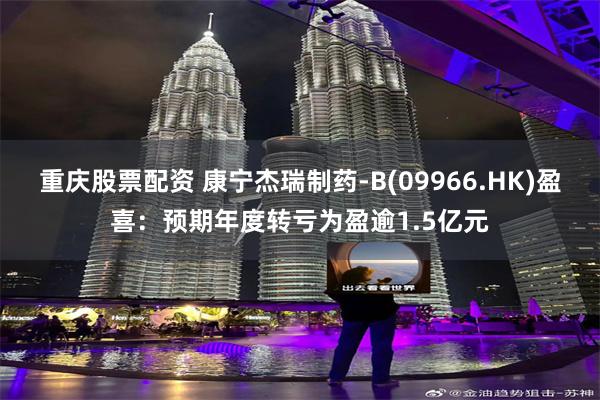 重庆股票配资 康宁杰瑞制药-B(09966.HK)盈喜：预期年度转亏为盈逾1.5亿元