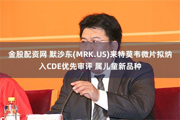 金股配资网 默沙东(MRK.US)来特莫韦微片拟纳入CDE优先审评 属儿童新品种