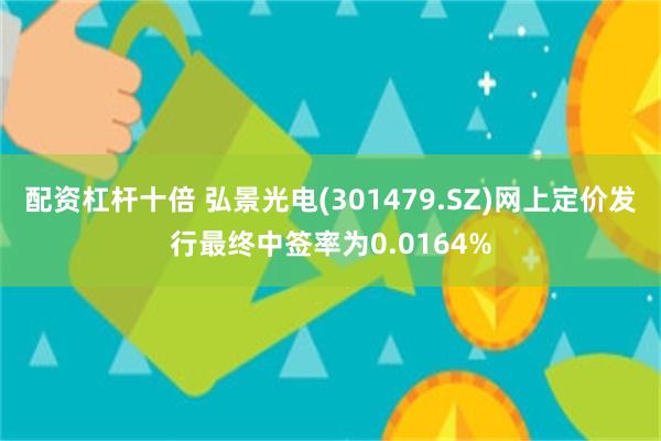 配资杠杆十倍 弘景光电(301479.SZ)网上定价发行最终中签率为0.0164%