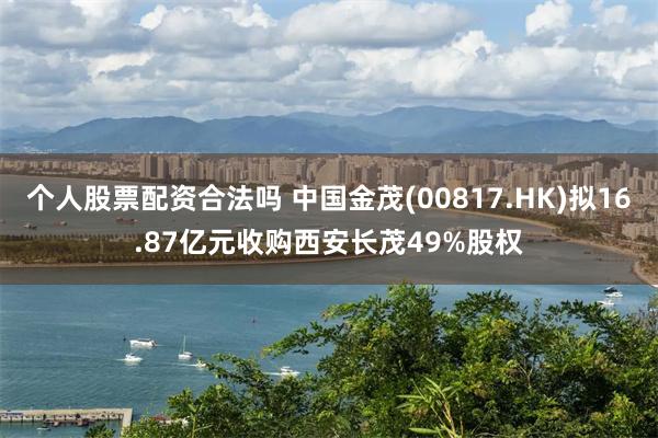 个人股票配资合法吗 中国金茂(00817.HK)拟16.87亿元收购西安长茂49%股权