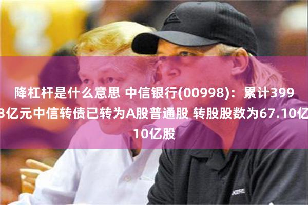 降杠杆是什么意思 中信银行(00998)：累计399.43亿元中信转债已转为A股普通股 转股股数为67.10亿股