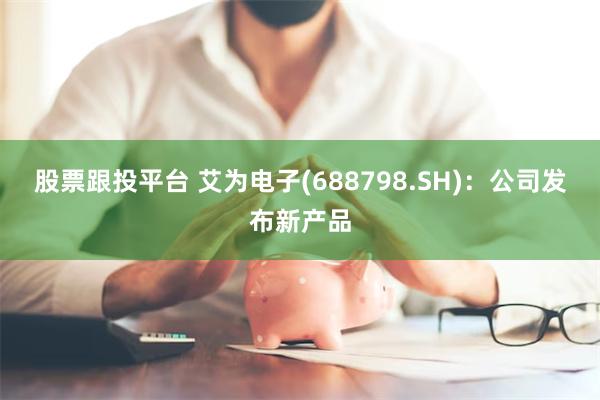 股票跟投平台 艾为电子(688798.SH)：公司发布新产品