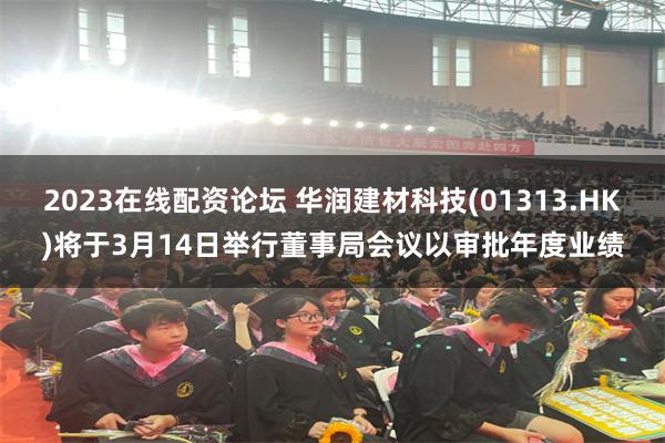 2023在线配资论坛 华润建材科技(01313.HK)将于3月14日举行董事局会议以审批年度业绩