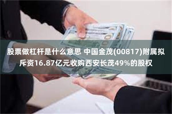 股票做杠杆是什么意思 中国金茂(00817)附属拟斥资16.87亿元收购西安长茂49%的股权