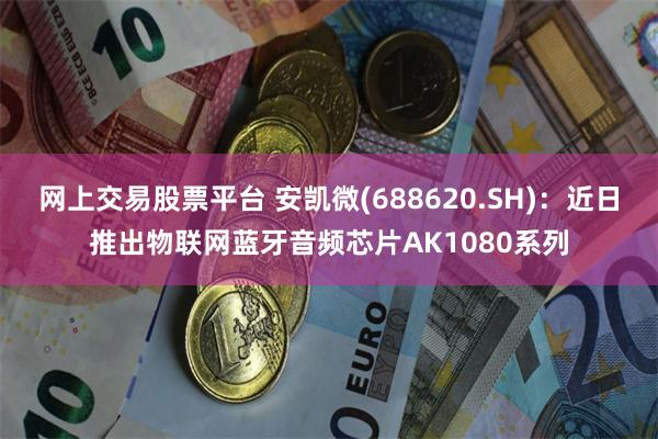 网上交易股票平台 安凯微(688620.SH)：近日推出物联网蓝牙音频芯片AK1080系列