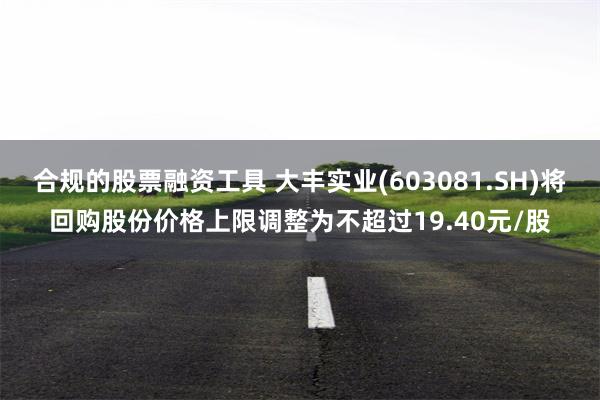 合规的股票融资工具 大丰实业(603081.SH)将回购股份价格上限调整为不超过19.40元/股