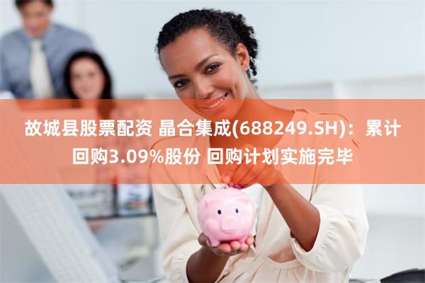 故城县股票配资 晶合集成(688249.SH)：累计回购3.09%股份 回购计划实施完毕