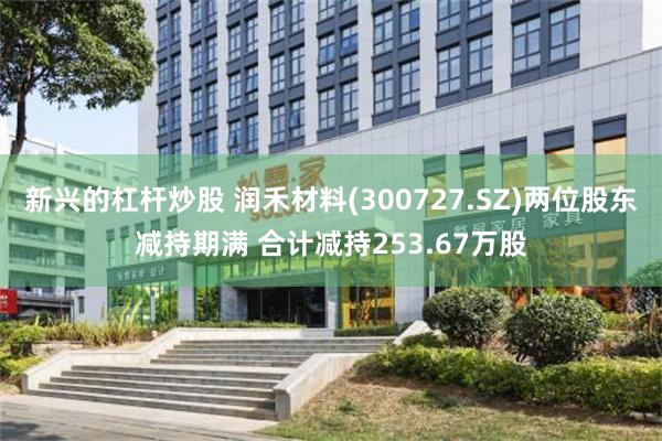 新兴的杠杆炒股 润禾材料(300727.SZ)两位股东减持期满 合计减持253.67万股