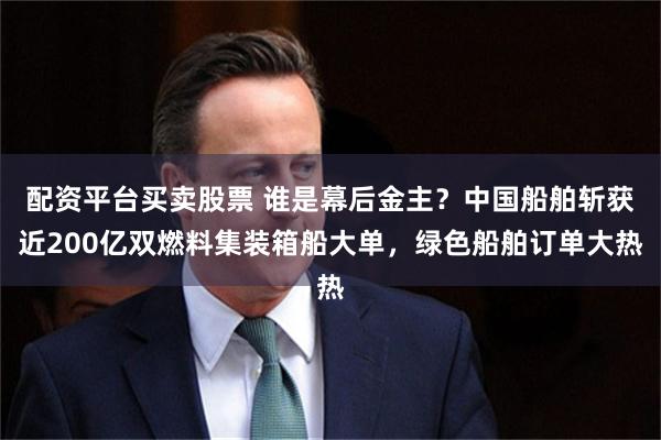 配资平台买卖股票 谁是幕后金主？中国船舶斩获近200亿双燃料集装箱船大单，绿色船舶订单大热