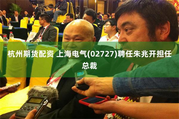 杭州期货配资 上海电气(02727)聘任朱兆开担任总裁
