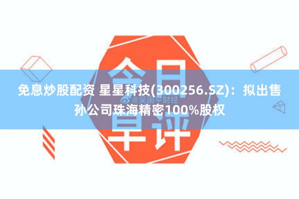 免息炒股配资 星星科技(300256.SZ)：拟出售孙公司珠海精密100%股权