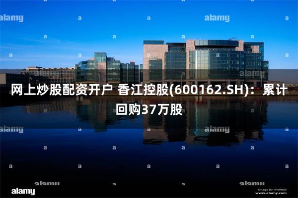 网上炒股配资开户 香江控股(600162.SH)：累计回购37万股