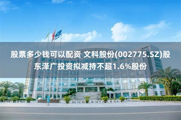 股票多少钱可以配资 文科股份(002775.SZ)股东泽广投资拟减持不超1.6%股份