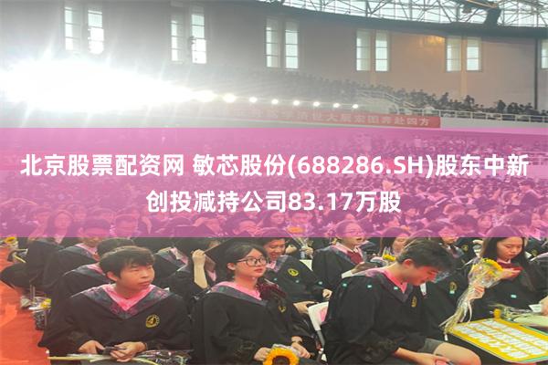 北京股票配资网 敏芯股份(688286.SH)股东中新创投减持公司83.17万股
