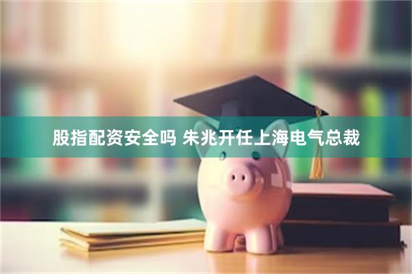 股指配资安全吗 朱兆开任上海电气总裁
