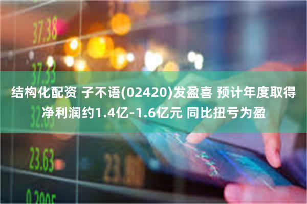 结构化配资 子不语(02420)发盈喜 预计年度取得净利润约1.4亿-1.6亿元 同比扭亏为盈