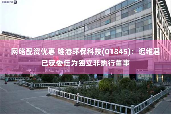 网络配资优惠 维港环保科技(01845)：迟维君已获委任为独立非执行董事