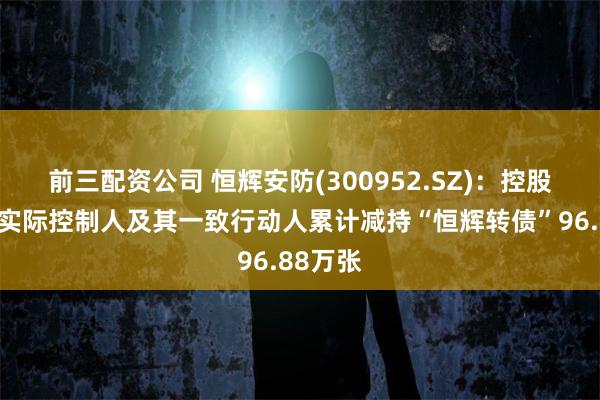 前三配资公司 恒辉安防(300952.SZ)：控股股东、实际控制人及其一致行动人累计减持“恒辉转债”96.88万张