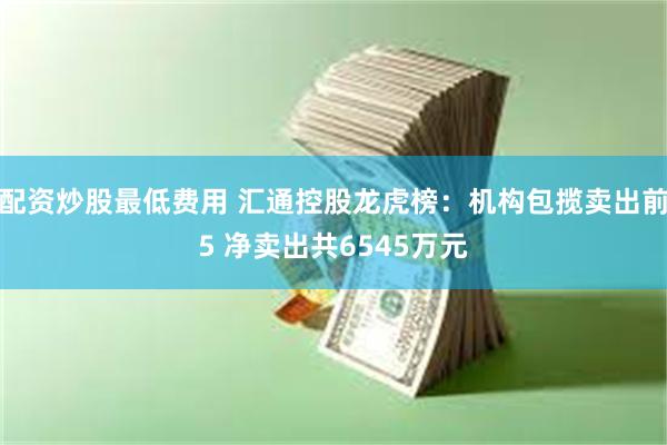 配资炒股最低费用 汇通控股龙虎榜：机构包揽卖出前5 净卖出共6545万元