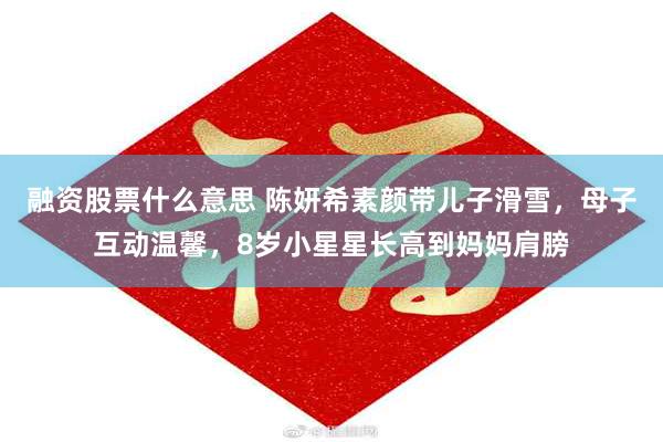 融资股票什么意思 陈妍希素颜带儿子滑雪，母子互动温馨，8岁小星星长高到妈妈肩膀