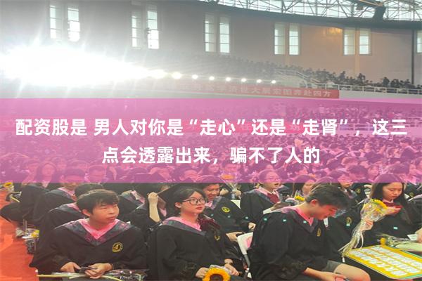 配资股是 男人对你是“走心”还是“走肾”，这三点会透露出来，骗不了人的