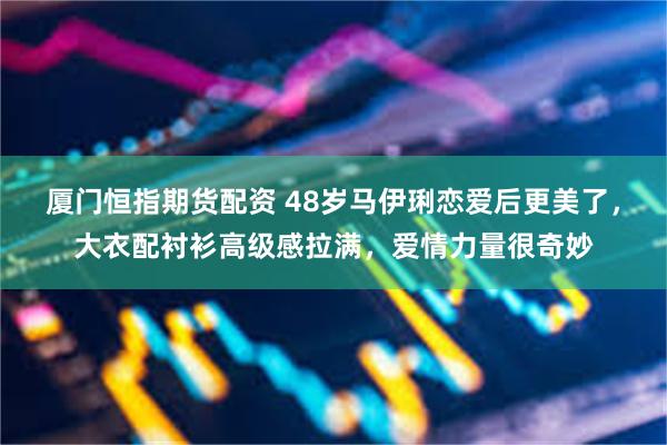 厦门恒指期货配资 48岁马伊琍恋爱后更美了，大衣配衬衫高级感拉满，爱情力量很奇妙