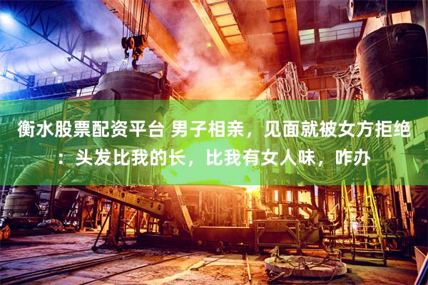 衡水股票配资平台 男子相亲，见面就被女方拒绝：头发比我的长，比我有女人味，咋办