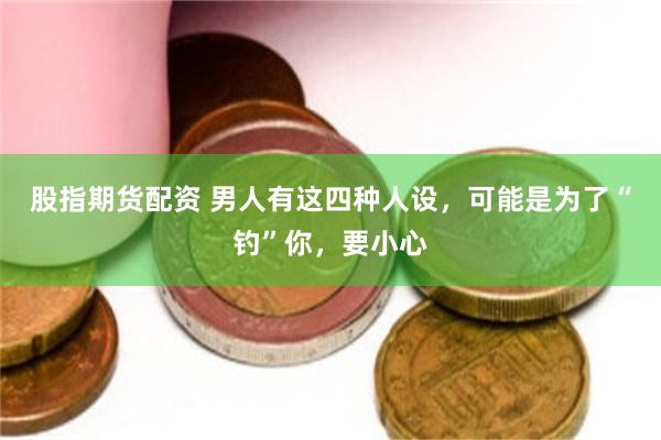 股指期货配资 男人有这四种人设，可能是为了“钓”你，要小心