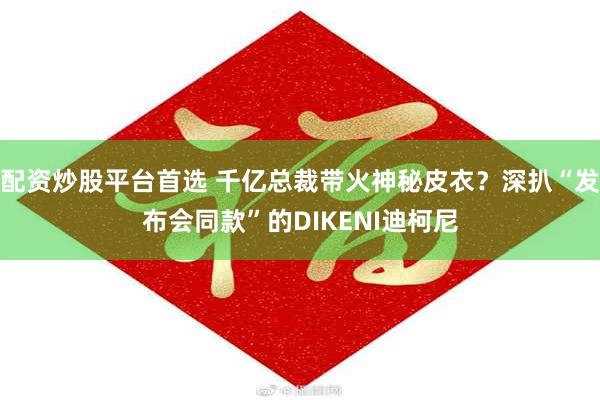 配资炒股平台首选 千亿总裁带火神秘皮衣？深扒“发布会同款”的DIKENI迪柯尼