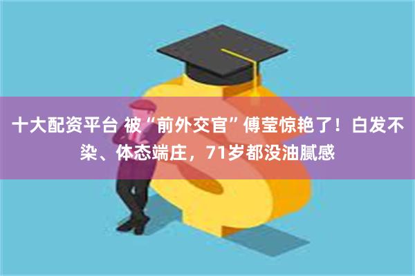 十大配资平台 被“前外交官”傅莹惊艳了！白发不染、体态端庄，71岁都没油腻感