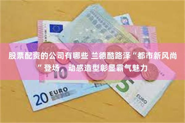 股票配资的公司有哪些 兰德酷路泽“都市新风尚”登场，动感造型彰显霸气魅力