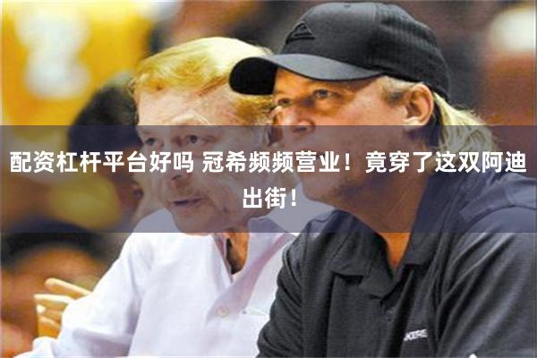 配资杠杆平台好吗 冠希频频营业！竟穿了这双阿迪出街！