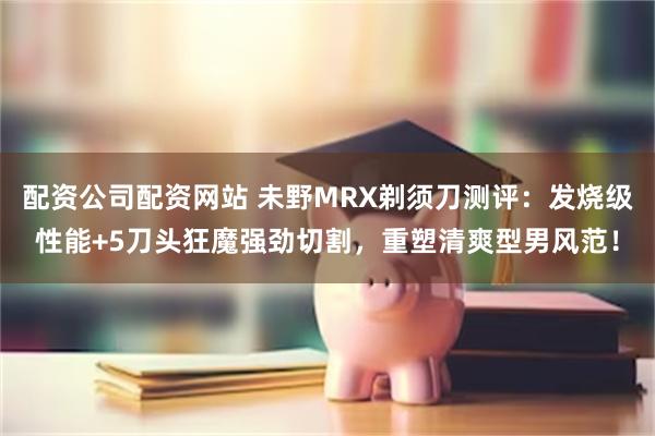 配资公司配资网站 未野MRX剃须刀测评：发烧级性能+5刀头狂魔强劲切割，重塑清爽型男风范！