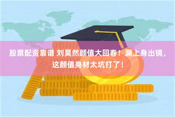 股票配资靠谱 刘昊然颜值大回春！漏上身出镜，这颜值身材太坑打了！
