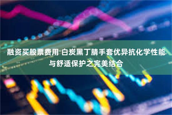 融资买股票费用 白炭黑丁腈手套优异抗化学性能与舒适保护之完美结合