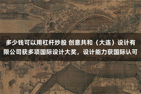 多少钱可以用杠杆炒股 创意共和（大连）设计有限公司获多项国际设计大奖，设计能力获国际认可