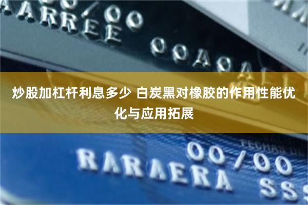 炒股加杠杆利息多少 白炭黑对橡胶的作用性能优化与应用拓展
