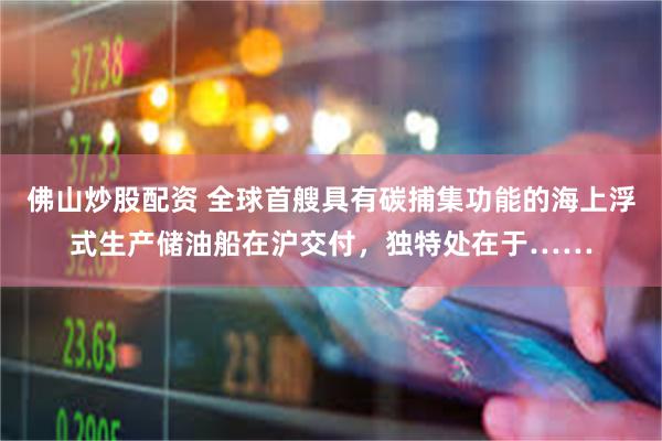 佛山炒股配资 全球首艘具有碳捕集功能的海上浮式生产储油船在沪交付，独特处在于……