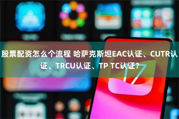 股票配资怎么个流程 哈萨克斯坦EAC认证、CUTR认证、TRCU认证、TP TC认证？