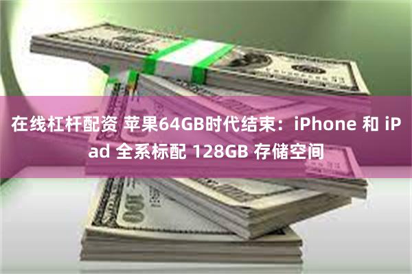 在线杠杆配资 苹果64GB时代结束：iPhone 和 iPad 全系标配 128GB 存储空间