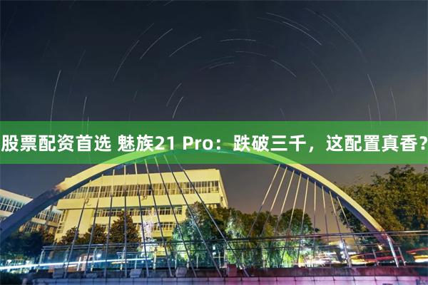 股票配资首选 魅族21 Pro：跌破三千，这配置真香？
