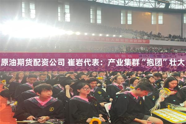 原油期货配资公司 崔岩代表：产业集群“抱团”壮大