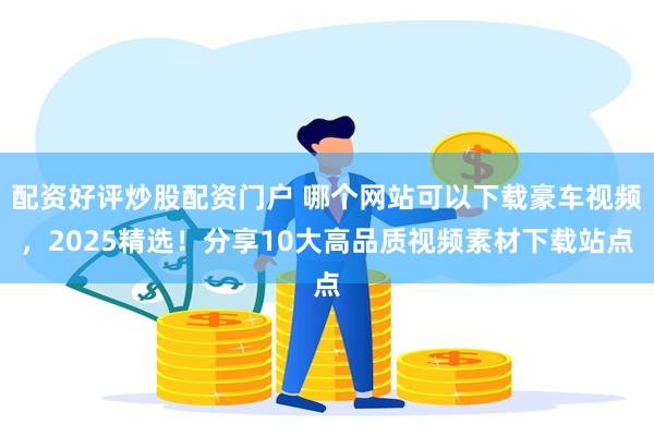配资好评炒股配资门户 哪个网站可以下载豪车视频，2025精选！分享10大高品质视频素材下载站点