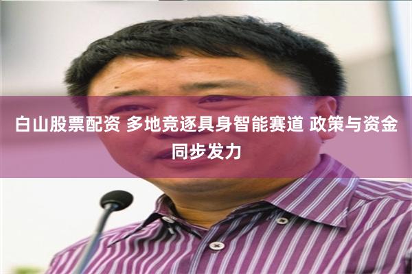 白山股票配资 多地竞逐具身智能赛道 政策与资金同步发力