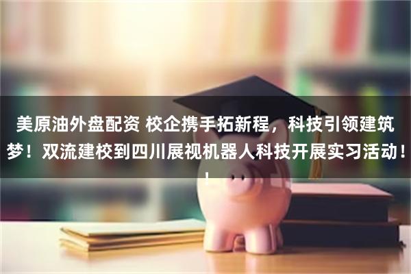 美原油外盘配资 校企携手拓新程，科技引领建筑梦！双流建校到四川展视机器人科技开展实习活动！