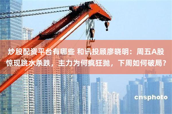 炒股配资平台有哪些 和讯投顾廖晓明：周五A股惊现跳水杀跌，主力为何疯狂抛，下周如何破局？