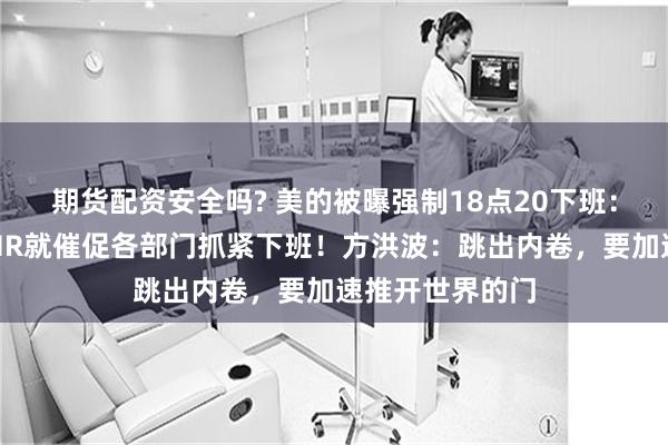 期货配资安全吗? 美的被曝强制18点20下班：一到下班时间HR就催促各部门抓紧下班！方洪波：跳出内卷，要加速推开世界的门