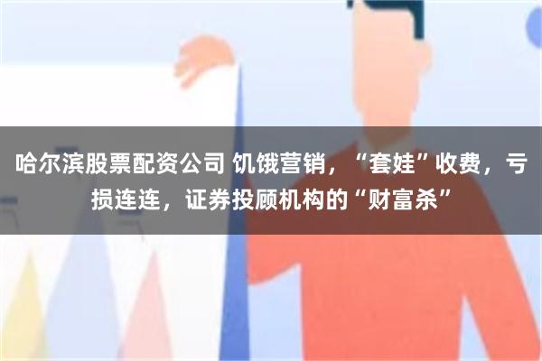 哈尔滨股票配资公司 饥饿营销，“套娃”收费，亏损连连，证券投顾机构的“财富杀”